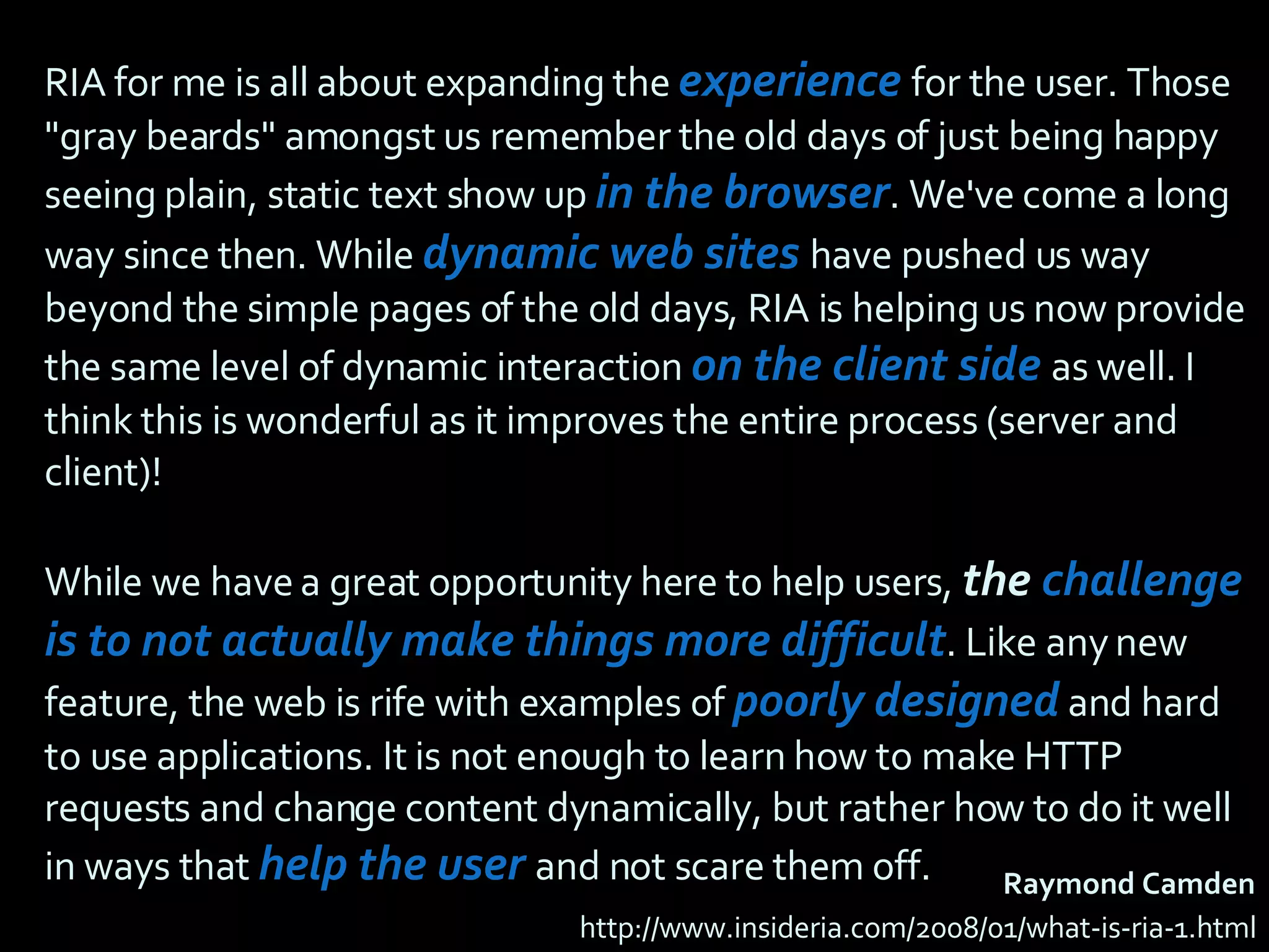 RIA for me is all about expanding the  experience   for the user. Those &quot;gray beards&quot; amongst us remember the old days of just being happy seeing plain, static text show up  in the browser . We've come a long way since then. While  dynamic web sites   have pushed us way beyond the simple pages of the old days, RIA is helping us now provide the same level of dynamic interaction  on the client side  as well. I think this is wonderful as it improves the entire process (server and client)!  While we have a great opportunity here to help users,  the  challenge is to not actually make things more difficult . Like any new feature, the web is rife with examples of  poorly designed   and hard to use applications. It is not enough to learn how to make HTTP requests and change content dynamically, but rather how to do it well in ways that  help the user  and not scare them off. Raymond Camden http://www.insideria.com/2008/01/what-is-ria-1.html 