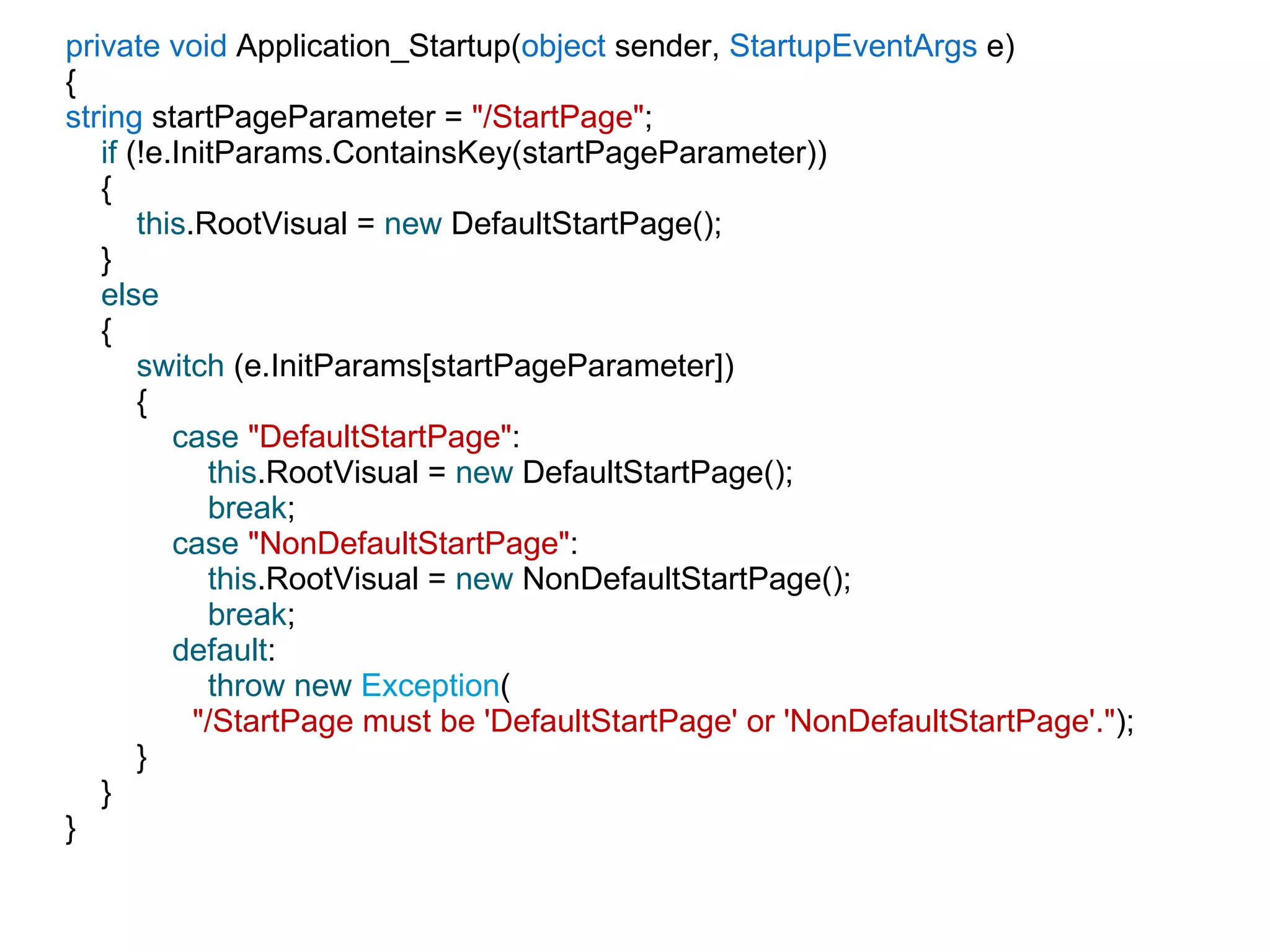 private void  Application_Startup( object  sender,  StartupEventArgs  e) { string  startPageParameter =  &quot;/StartPage&quot; ; if  (!e.InitParams.ContainsKey(startPageParameter)) { this .RootVisual =  new  DefaultStartPage(); } else { switch  (e.InitParams[startPageParameter]) { case   &quot;DefaultStartPage&quot; : this .RootVisual =  new  DefaultStartPage(); break ; case   &quot;NonDefaultStartPage&quot; : this .RootVisual =  new  NonDefaultStartPage(); break ; default : throw new   Exception ( &quot;/StartPage must be 'DefaultStartPage' or 'NonDefaultStartPage'.&quot; ); } } } 