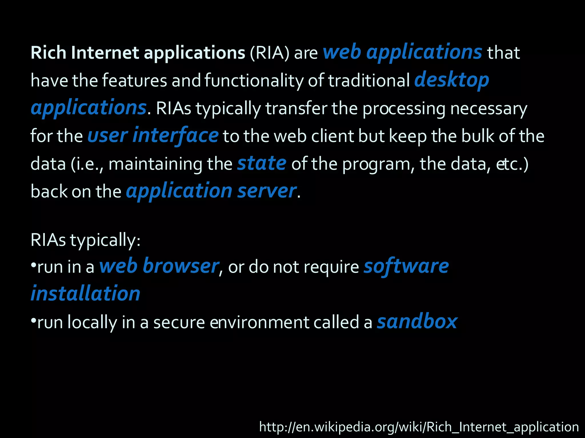 Rich Internet applications  (RIA) are  web applications  that have the features and functionality of traditional  desktop applications . RIAs typically transfer the processing necessary for the  user interface  to the web client but keep the bulk of the data (i.e., maintaining the  state   of the program, the data, etc.) back on the  application server . RIAs typically: run in a   web browser , or do not require   software installation run locally in a secure environment called a  sandbox http://en.wikipedia.org/wiki/Rich_Internet_application 