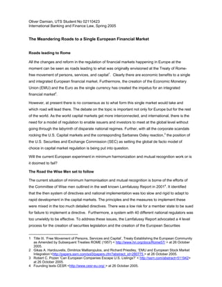 Oliver Damian, UTS Student No 02110423
International Banking and Finance Law, Spring 2005
The Meandering Roads to a Single European Financial Market
Roads leading to Rome
All the changes and reform in the regulation of financial markets happening in Europe at the
moment can be seen as roads leading to what was originally envisioned at the Treaty of Rome-
free movement of persons, services, and capital1
. Clearly there are economic benefits to a single
and integrated European financial market. Furthermore, the creation of the Economic Monetary
Union (EMU) and the Euro as the single currency has created the impetus for an integrated
financial market2
.
However, at present there is no consensus as to what form this single market would take and
which road will lead there. The debate on the topic is important not only for Europe but for the rest
of the world. As the world capital markets get more interconnected, and international, there is the
need for a model of regulation to enable issuers and investors to meet at the global level without
going through the labyrinth of disparate national regimes. Further, with all the corporate scandals
rocking the U.S. Capital markets and the corresponding Sarbanes Oxley reaction,3
the position of
the U.S. Securities and Exchange Commission (SEC) as setting the global de facto model of
choice in capital market regulation is being put into question.
Will the current European experiment in minimum harmonization and mutual recognition work or is
it doomed to fail?
The Road the Wise Men set to follow
The current situation of minimum harmonisation and mutual recognition is borne of the efforts of
the Committee of Wise men outlined in the well known Lamfalussy Report in 20014
. It identified
that the then system of directives and national implementation was too slow and rigid to adapt to
rapid development in the capital markets. The principles and the measures to implement these
were mixed in the too much detailed directives. There was a low risk for a member state to be sued
for failure to implement a directive. Furthermore, a system with 40 different national regulators was
too unwieldy to be effective. To address these issues, the Lamfalussy Report advocated a 4 level
process for the creation of securities legislation and the creation of the European Securities
1 Title III. ‘Free Movement of Persons, Services and Capital’, Treaty Establishing the European Community
as Amended by Subsequent Treaties ROME (1957) < http://www.hri.org/docs/Rome57/ > at 26 October
2005.
2 Gikas A. Hardouvelis, Dimitrios Malliaropulos, and Richard Priestley, ‘EMU and European Stock Market
Integration’<http://papers.ssrn.com/sol3/papers.cfm?abstract_id=280775 > at 26 October 2005.
3 Robert C. Pozen ‘Can European Companies Escape U.S. Listings?’ < http://ssrn.com/abstract=511942>
at 26 October 2005.
4 Founding texts CESR <http://www.cesr-eu.org/ > at 26 October 2005.
 