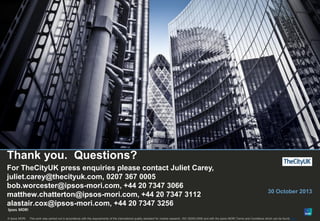 15

Thank you. Questions?
For TheCityUK press enquiries please contact Juliet Carey,
juliet.carey@thecityuk.com, 0207 367 0005
bob.worcester@ipsos-mori.com, +44 20 7347 3066
matthew.chatterton@ipsos-mori.com, +44 20 7347 3112
alastair.cox@ipsos-mori.com, +44 20 7347 3256
© Ipsos MORI

30 October 2013

This work was carried out in accordance with the requirements of the international quality standard for market research, ISO 20252:2006 and with the Ipsos MORI Terms and Conditions which can be found here

 