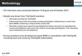 Methodology
2

• 101 interviews were conducted between 19 August and 24 October 2013

• Sample was drawn from TheCityUK members
•

444 leads provided by TheCityUK

•

Initial email from Chris Cummings inviting participation, followed by an email from
Ipsos MORI containing a unique online survey link

•

Reminder emails were issued during fieldwork to those who had not completed the
survey and telephone calls were also used to encourage participation. Five interviews
were conducted over the telephone

• Survey questions were developed by Ipsos MORI in consultation with TheCityUK,
including input and review by TheCityUK stakeholders

© Ipsos MORI

 