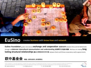 EuSino creates business with know-how and network
EuSino Foundation is a non-profit organization. It operates from various locations in The Netherlands and China. Its mission is to promote international exchange and cooperation to
create long lasting structural relationships between China and the Netherlands through a more elaborate intercultural understanding. For more information please contact us:
EuSino Foundation guides international exchange and cooperation 交流与合作 between China and the Netherlands
through an elaborate intercultural communication and understanding 加强跨文化沟通与理解. We focus on creating long
lasting structural relationships 建立长期稳定的伙伴关系 between Dutch and Chinese corporates as well as governments.
W: www.eusino.nl E: info@eusino.nl T: +31 20 468 0987 M: +31 6 54 36 39 78
欧中基金会 理念: 分享与合作, 共创赢商机
 