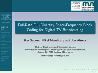 FRFD SFBC
  for DTV
Broadcasting

 Iker Sobron

EUSIPCO
                 Full-Rate Full-Diversity Space-Frequency Block
2010
                       Coding for Digital TV Broadcasting
Introduction

MIMO system
model

SFBC schemes        Iker Sobron, Mikel Mendicute and Jon Altuna
DVB-T2

Soft detection                  Dpt. of Electronics and Computer Science
                     University of Mondragon - Mondragon Goi Eskola Politeknikoa
Simulation
results
                                   August 26, 2010 Aalborg (Denmark)
Conclusions                         isobron@eps.mondragon.edu
and future
work




                                                                                   1 / 21
 