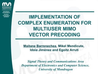 IMPLEMENTATION OF COMPLEX ENUMERATION FOR MULTIUSER MIMO VECTOR PRECODING Signal Theory and Communications Area Department of Electronics and Computer Science,  University of Mondragon Maitane Barrenechea , Mikel Mendicute,  Idoia Jiménez and Egoitz Arruti 