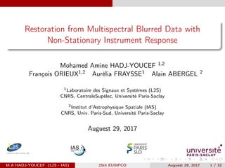 Restoration from Multispectral Blurred Data with
Non-Stationary Instrument Response
Mohamed Amine HADJ-YOUCEF 1,2
François ORIEUX1,2 Aurélia FRAYSSE1 Alain ABERGEL 2
1Laboratoire des Signaux et Systèmes (L2S)
CNRS, CentraleSupélec, Université Paris-Saclay
2Institut d’Astrophysique Spatiale (IAS)
CNRS, Univ. Paris-Sud, Université Paris-Saclay
Auguest 29, 2017
M.A HADJ-YOUCEF (L2S - IAS) 25th EUSIPCO Auguest 29, 2017 1 / 32
 