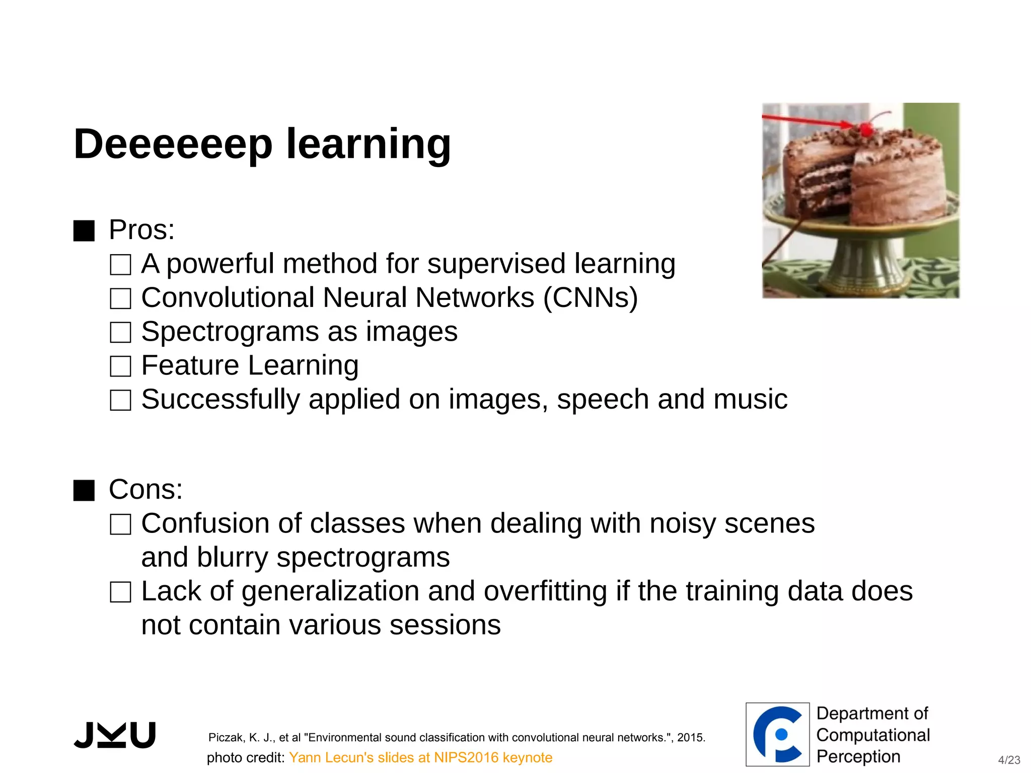  
Deeeeeep learning
⬛ Pros:
⬜ A powerful method for supervised learning
⬜ Convolutional Neural Networks (CNNs)
⬜ Spectrograms as images
⬜ Feature Learning
⬜ Successfully applied on images, speech and music
⬛ Cons:
⬜ Confusion of classes when dealing with noisy scenes
and blurry spectrograms
⬜ Lack of generalization and overfitting if the training data does
not contain various sessions
Piczak, K. J., et al "Environmental sound classification with convolutional neural networks.", 2015.
photo credit: Yann Lecun's slides at NIPS2016 keynote 4/23
 