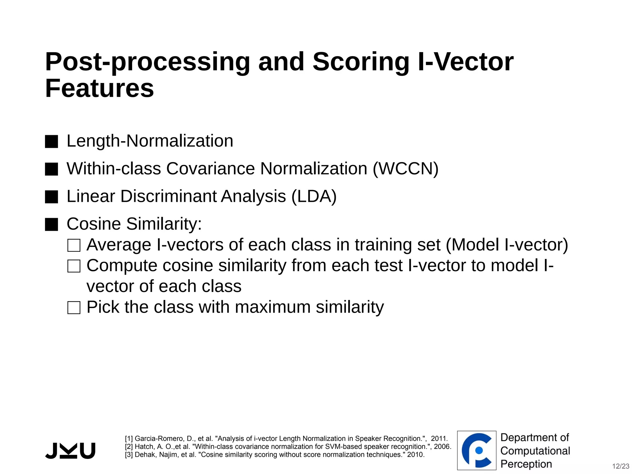  
Post-processing and Scoring I-Vector
Features
⬛ Length-Normalization
⬛ Within-class Covariance Normalization (WCCN)
⬛ Linear Discriminant Analysis (LDA)
⬛ Cosine Similarity:
⬜ Average I-vectors of each class in training set (Model I-vector)
⬜ Compute cosine similarity from each test I-vector to model I-
vector of each class
⬜ Pick the class with maximum similarity
[1] Garcia-Romero, D., et al. "Analysis of i-vector Length Normalization in Speaker Recognition.", 2011.
[2] Hatch, A. O.,et al. "Within-class covariance normalization for SVM-based speaker recognition.", 2006.
[3] Dehak, Najim, et al. "Cosine similarity scoring without score normalization techniques." 2010.
12/23
 