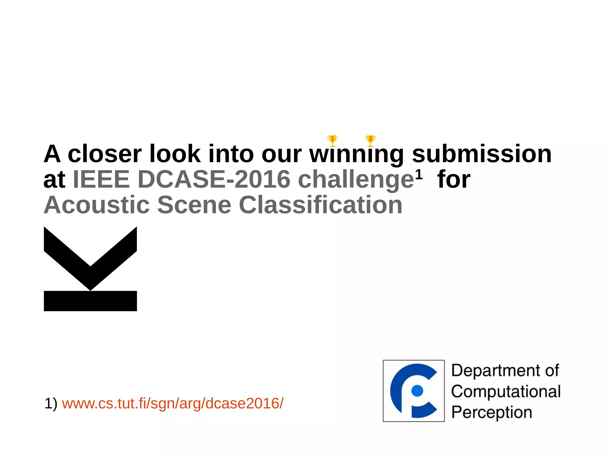 A closer look into our winning submission
at IEEE DCASE-2016 challenge1
for
Acoustic Scene Classification
1) www.cs.tut.fi/sgn/arg/dcase2016/
 