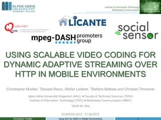 USING SCALABLE VIDEO CODING FOR
DYNAMIC ADAPTIVE STREAMING OVER
  HTTP IN MOBILE ENVIRONMENTS
Christopher Mueller, *Daniele Renzi, Stefan Lederer, *Stefano Battista and Christian Timmerer
                  Alpen-Adria Universität Klagenfurt (AAU)  Faculty of Technical Sciences (TEWI)
                   Institute of Information Technology (ITEC)  Multimedia Communication (MMC)
                                                    *bSoft   ltd, Italy

                                           EUSIPCO 2012 - 31.08.2012
    Christopher Mueller                  Using SVC for DASH in Mobile Environments                  1
 