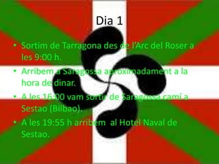 Dia 1
• Sortim de Tarragona des de l’Arc del Roser a
les 9:00 h.
• Arribem a Saragossa aproximadament a la
hora de dinar.
• A les 16:00 vam sortir de Saragossa camí a
Sestao (Bilbao).
• A les 19:55 h arribem al Hotel Naval de
Sestao.
 