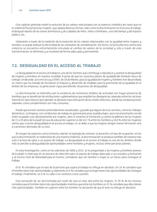 168 Juventud vasca 2016
Este capítulo pretende medir la evolución de los valores relacionados con la violencia simbólica (en tanto que no
es violencia física) hacia las mujeres, que adopta diversas formas, tales como la discriminación en el acceso al trabajo,
el desigual reparto de las tareas domésticas y de cuidados de niños, niñas o familiares, usos del tiempo y del espacio
público, etc.
Solamente a través de la medición de la evolución de los valores relacionados con la igualdad entre mujeres y
hombres se puede evaluar la efectividad de las campañas de sensibilización. De hecho, la lucha efectiva contra esta
violencia se encuentra estrechamente vinculada al cambio de valores de la sociedad y sólo a través de esta
transformación se eliminará y se resolverá de forma adecuada y permanente.
7.2.  DESIGUALDAD EN EL ACCESO AL TRABAJO
La desigualdad en el acceso al trabajo es uno de los factores que contribuye a reproducir y asentar la desigualdad
de mujeres y hombres en nuestra sociedad. A pesar de que los sucesivos planes de igualdad del Instituto Vasco de
la Mujer, Emakunde, así como la Ley 4/2005, de 18 de febrero, para la Igualdad de mujeres y hombres han desarrollado
un marco que ha tratado de formalizar el impulso y desarrollo de medidas para la promoción de la igualdad en el
ámbito de las empresas, la gente joven sigue percibiendo situaciones de desigualdad.
La discriminación se intensifica por la existencia de numerosos ámbitos de actividad con mayor presencia de
hombres que se benefician de retribuciones suplementarias que amplían las divergencias salariales entre los sectores
fuera de los tipos básicos (por ejemplo, la absoluta masculinización de los niveles directivos, donde las compensaciones
salariales como complementos son más comunes).
Puede que existan sectores profundamente sexualizados, y puede que alguno de esos sectores, como los trabajos
domésticos, la limpieza, con condiciones de trabajo en general precarias (sueldos bajos, poco reconocimiento social)
estén ocupados casi absolutamente por mujeres, pero si miramos la formación y carrera académica de las mujeres
de 15 a 29 años de Euskadi (la tasa de educación superior es del 40,7 % entre los hombres y 58,0 % entre las mujeres)
vemos que si existe desigualdad en el acceso al trabajo, no se debe a que las mujeres tengan menor formación sino
a cuestiones derivadas de su sexo.
Al margen de aspectos como la brecha salarial, la tipología de contrato, la duración o el tipo de ocupación, en los
que la discriminación se materializa de una manera implícita, la discriminación se produce también de manera más
sutil a la hora de optar a un puesto de trabajo. La desigualdad en el acceso al trabajo es uno de los ámbitos donde
más se percibe la desigualdad de oportunidades entre hombres y mujeres, incluso entre personas jóvenes.
En esta investigación, como en las ediciones de 2008 y 2012, se ha preguntado a las mujeres y hombres jóvenes
de Euskadi si creen que en un proceso de selección para un puesto de trabajo adecuado a sus estudios y formación
y al mismo nivel de idoneidad para el mismo, consideran que ser hombre o mujer es un factor para conseguir el
trabajo.
El 61 % considera que el sexo de la persona que aspira al trabajo no influye en absoluto. Un 24 % considera que
el hombre tiene más oportunidades y solamente un 9 % considera que la mujer tiene más oportunidades de conseguir
el trabajo. Finalmente, un 6 % no sabe o no contesta a esta cuestión.
Esta sensación de ser discriminada por razón de sexo es más alta entre las mujeres. El 28 % de las mismas
considera que el hombre tiene más oportunidades mientras que entre los hombres un 21 % considera que ellos tienen
más oportunidades. También en superior entre los hombres la sensación de que el sexo no influye en absoluto.
 