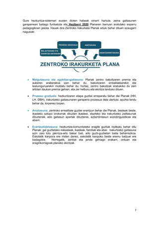 7
Gure hezkuntza-sistemari eusten dioten habeak oinarri hartuta, zeina gaitasunen
garapenean baitago funtsatuta eta Heziberri 2020 Planaren barruan eratutako esparru
pedagogikoan jasota. Hauek dira Zentroko Irakurketa Planak eduki behar dituen ezaugarri
nagusiak:
 Malgutasuna eta egokitze-gaitasuna: Planak zentro bakoitzaren premia eta
aukeren araberakoa izan behar du, bakoitzaren errealitatearekin eta
testuinguruarekin moldatu behar du; hortaz, zentro bakoitzak erabakiko du zein
arlotan daukan premia gehien, eta zer helburu eta ekintza landuko dituen.
 Prozesu graduala: hezkuntzaren etapa guztiei erreparatu behar die Planak (HH,
LH, DBH), irakurtzeko gaitasunaren garapena prozesua dela ulertuta; apurka landu
behar da, lorpenez lorpen.
 Aniztasuna: zentroko errealitate guztiei erantzun behar die Planak, besteak beste,
ikasteko oztopo orokorrak dituzten ikasleei, idazteko eta irakurtzeko zailtasunak
dituztenek, edo gaitasun apartak dituztenei, ezberdintasun soziolinguistikoei eta
abarri.
 Erantzukidetasuna: hezkuntza-komunitateko eragile guztiak inplikatu behar ditu
Planak: gai guztietako irakasleak, ikasleak, familiak eta abar. Irakurtzeko gaitasuna
ezin zaio lotu jakintza-arlo bakar bati, arlo guzti-guztietan baita beharrezkoa.
Eskolatik kanpora ere iristen denez, eskolatik kanpoko beste eremu batzuei ere
badagokie. Horregatik, zenbat eta jende gehiago erakarri, orduan eta
eraginkorragoak planeko ekintzak.
 