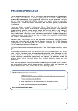 9
Irakasleen prestakuntza
Hezkuntza-sistemari datozkion erronka berriei aurre egin beharragatik eta Euskadin egin
diren kanpoko nahiz barruko ebaluazioen (Diagnosiaren Ebaluazioa, PISA) emaitzek
erakutsitako bilakaeragatik, konturatuta gaude premiazkoa dugula prozedurak berritzea,
bai gure sistema etengabe hobetzeko bai eta gure ikasle guztien gaitasunak areagotzen
jarraitzeko ere. Berrikuntza horren ardatzetako bat irakasleen gaitasun profesionala
hobetzea da.
Hezkuntza Sailak, horregatik, Prestakuntza Ekimen Global bat jarri du Oinarrizko
Hezkuntzako eskolak (Lehen Hezkuntzakoak eta Derrigorrezko Bigarren Hezkuntzakoak)
ematen dituzten ikastetxe publiko guztien eskura, 2017-2018ko, 2018-2019ko eta 2019-
2020ko ikasturteetan garatuko dena. Ekimen horren barruan, irakasleei aholku emateko
zerbitzuaren bidez, Hezkuntza Sailak irakurketako ulermenaren gaineko prestakuntza-
modulu oinarrizkoa ere jarri du martxan, eta hor hartzen diren erabakiak aintzat hartuko
dira Zentroko Irakurketa Planerako.
Bestalde, IRALE programaren barruan ere (irakasleak alfabetatzeko eta euskalduntzeko
programa), irakurketa propio lantzen den bi ikastaro eskaintzen dira: R 300 ikastaroa
(Irakasgaitasuna eta hizkuntza-gaitasuna sendotzeko ikastaroa) eta R 800 ikastaroa
(Hizkuntza-konpetentzia jardun didaktikoan).
Komunikazioa Linguistikoa konpetentzia garatzeko Prest_Garan dagoen eskaintza ahaztu
gabe.
Garrantzi handikoa da irakasleak irakurketa-kontuetan ondo prestatuta egotea, hori izango
baita Zentroko Irakurketa Plana taxutzeko eskolak irakurketari buruz erabakiak hartzeko
oinarria. Erabaki horien abiapuntua kontzientzia eta sentsibilizazioa izango dira, irakasle
guztiek irakurketa zenbateraino garrantzitsua den ulertzea, zer ezaugarri dituen, zer
prozesu dituen eta zer estrategia behar diren ikasleak gidatzeko, testuak ulertzeko
prozesuan.
Hala, irakurria ulertzeko gaitasuna hobetzeko lana kontzepzio horietatik abiarazi daiteke,
eta sistematikoki txertatu gai eta etapa guztietan, akordioen bidez eta organizatu eta
planifikatutako ekintzen bidez, ikasleei irakurle onak izaten laguntzeko.
Irakasleentzako prestakuntza-proposamena…
 HEZIBERRI 2020. Prestakuntza Modulua. Irakurtzeko gaitasuna. Ikasteko irakurri /
 Irakasleen prestrakuntza. Prest_Gara
 R300: Irakasgaitasuna eta Hizkuntza-gaitasuna sendotzeko ikastaroa.
 R800: Hizkuntza-konpetentzia jardun didaktikoan.
Beste dokumentu interesgari batzuk…
 