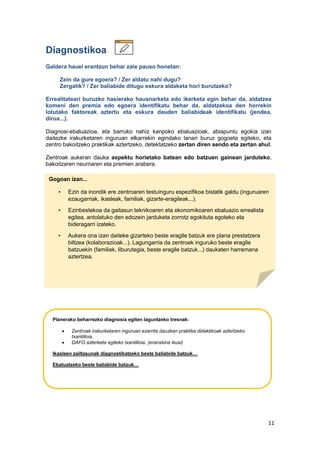 11
Diagnostikoa
Galdera hauei erantzun behar zaie pauso honetan:
Zein da gure egoera? / Zer aldatu nahi dugu?
Zergatik? / Zer baliabide ditugu eskura aldaketa hori burutzeko?
Errealitateari buruzko hasierako hausnarketa edo ikerketa egin behar da, aldatzea
komeni den premia edo egoera identifikatu behar da, aldatzekoa den horrekin
lotutako faktoreak aztertu eta eskura dauden baliabideak identifikatu (jendea,
dirua...).
Diagnosi-ebaluazioa, eta barruko nahiz kanpoko ebaluazioak, abiapuntu egokia izan
daitezke irakurketaren inguruan elkarrekin egindako lanari buruz gogoeta egiteko, eta
zentro bakoitzeko praktikak aztertzeko, detektatzeko zertan diren sendo eta zertan ahul.
Zentroak aukeran dauka aspektu horietako batean edo batzuen gainean jarduteko,
bakoitzaren neurriaren eta premien arabera.
Diagnóstico
Gogoan izan...
• Ezin da inondik ere zentroaren testuinguru espezifikoa bistatik galdu (inguruaren
ezaugarriak, ikasleak, familiak, gizarte-eragileak...).
• Ezinbestekoa da gaitasun teknikoaren eta ekonomikoaren ebaluazio errealista
egitea, antolatuko den edozein jarduketa zorrotz egokituta egoteko eta
bideragarri izateko.
• Aukera ona izan daiteke gizarteko beste eragile batzuk ere plana prestatzera
biltzea (kolaborazioak...). Lagungarria da zentroek inguruko beste eragile
batzuekin (familiak, liburutegia, beste eragile batzuk...) daukaten harremana
aztertzea.
Planerako beharrezko diagnosia egiten laguntzeko tresnak:
 Zentroak irakurketaren inguruan ezarrita dauzkan praktika didaktikoak aztertzeko
txantilloia.
 DAFO azterketa egiteko txantilloia. (eranskina ikusi)
Ikasleen zailtasunak diagnostikatzeko beste baliabide batzuk…
Ebaluatzeko beste baliabide batzuk…
 