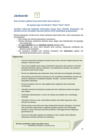 13
Gogoan izan...
• Komeni da garrantzi handiagoa ematea hartuko diren neurrien eraginkortasunari eta
eraginari, kopuruari baino.
• Gure buruari galdetu behar diogu zenbateraino lagunduko duen planean ezarritako
jarduketa bakoitzak helburua betetzeko, eta ebaluatzeko irizpideak zein jarraipen-
prozedurak ezarri behar ditugu.
• Komeni da aplikatzeko epe desberdina duten jarduketa eta estrategiak aukeratzea.
• Garrantzitsua da zentroaren testuingurua edo errealitatea (baliabideak eta abar) eta
zentroan dabiltzanen errealitatea (ikasleak, familiak...) kontuan hartzen duten
jarduketak aukeratzea.
• Komeni da gelaren barruan nahiz gelatik kanpo egitekoak diren jarduketak
konbinatzea.
• Irakasleei irakurketa bultzatzeko prestakuntza eta motibazioa ematea ere egokia
izan daiteke.
• Jarduketak definitzerakoan, komeni da enfokea eta erabiliko den metodologia
zehaztea.
• Irakurtzeko ohitura ez ezik, irakurritakoa ulertzen eta ikasten laguntzen duten
ekintzak ere lantzea.
• Planak aukera eman behar luke testu desberdinak lantzeko (tipologian, formatuan
edo euskarritan desberdinak), eragiketa kognitibo sakonak edo arinxeagoak
lantzeko. Lanean Informazio eta Komunikazioko Teknologia berriak integratzea
garrantzitsua da.
• Komeni da irakurtzeko gaitasuna hobetzeko ez ezik, ahozko nahiz idatzizko
adierazpena lantzeko ekintzak ere antolatzea.
Jarduerak
Kasu honetan, galdera hauei eman behar zaie erantzuna:
Zer egingo dugu horretarako? / Nola? / Noiz? / Nork?
Jarritako helburuak betetzeko beharrezko izango diren ekintzak diseinatzea, eta
ekintzok aurrera eramateko eskuratu beharko diren baliabideak programatzea.
Ekintza bakoitzean honako kontu hauek zehaztuta eduki behar dira, ondo ordenatzeko eta
koordinatzeko:
• Zein izango den ekintza bakoitzaren arduraduna.
• Ekintza bakoitzak zerdenbora beharko duen; alegia, fase bakoitzerako lan-egutegia
zein izango den.
• Zer giza baliabide eta zer baliabide material beharko diren.
• Antolaketako zer neurri hartu beharko diren kontuan, espazioak erabiltzeko eta
denbora ondo banatzeko.
• Zer prozedura erabiliko den ekintzen jarraipena edo ebaluazioa egiteko eta
akordioak berrikusteko (ikus 5. pausoa).
Ekintzen planifikazioa egiten laguntzeko tresna:
 Planifikatzeko txantilloia (eranskina ikusi)
 