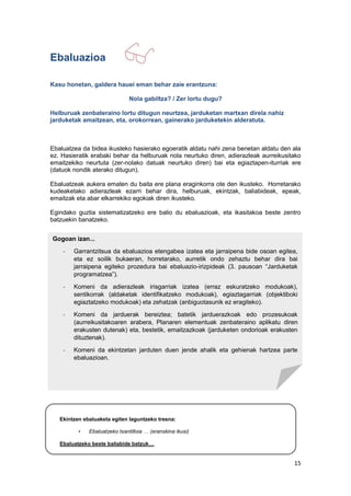 15
Ebaluazioa
Kasu honetan, galdera hauei eman behar zaie erantzuna:
Nola gabiltza? / Zer lortu dugu?
Helburuak zenbateraino lortu ditugun neurtzea, jarduketan martxan direla nahiz
jarduketak amaitzean, eta, orokorrean, gainerako jarduketekin alderatuta.
Ebaluatzea da bidea ikusteko hasierako egoeratik aldatu nahi zena benetan aldatu den ala
ez. Hasieratik erabaki behar da helburuak nola neurtuko diren, adierazleak aurreikusitako
emaitzekiko neurtuta (zer-nolako datuak neurtuko diren) bai eta egiaztapen-iturriak ere
(datuok nondik aterako ditugun).
Ebaluatzeak aukera ematen du baita ere plana eraginkorra ote den ikusteko. Horretarako
kudeaketako adierazleak ezarri behar dira, helburuak, ekintzak, baliabideak, epeak,
emaitzak eta abar elkarrekiko egokiak diren ikusteko.
Egindako guztia sistematizatzeko ere balio du ebaluazioak, eta ikasitakoa beste zentro
batzuekin banatzeko.
Ekintzen ebaluaketa egiten laguntzeko tresna:
• Ebaluatzeko txantilloia … (eranskina ikusi)
Ebaluatzeko beste baliabide batzuk…
Gogoan izan...
- Garrantzitsua da ebaluazioa etengabea izatea eta jarraipena bide osoan egitea,
eta ez soilik bukaeran, horretarako, aurretik ondo zehaztu behar dira bai
jarraipena egiteko prozedura bai ebaluazio-irizpideak (3. pausoan “Jarduketak
programatzea”).
- Komeni da adierazleak irisgarriak izatea (erraz eskuratzeko modukoak),
sentikorrak (aldaketak identifikatzeko modukoak), egiaztagarriak (objektiboki
egiaztatzeko modukoak) eta zehatzak (anbiguotasunik ez eragiteko).
- Komeni da jarduerak bereiztea; batetik jarduerazkoak edo prozesukoak
(aurreikusitakoaren arabera, Planaren elementuak zenbateraino aplikatu diren
erakusten dutenak) eta, bestetik, emaitzazkoak (jarduketen ondorioak erakusten
dituztenak).
- Komeni da ekintzetan jarduten duen jende ahalik eta gehienak hartzea parte
ebaluazioan.
- Funtsezkoa da lortutako emaitzak hezkuntza-komunitate guztiari jakinaraztea eta,
batez ere, lorpenak begi-bistan jartzea, aurrerago beste ekintza eta kolaborazio
batzuk lantzeko asko lagunduko du-eta horrek.
 