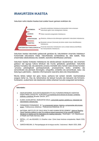 17
IRAKURTZEN IKASTEA
Irakurtzen nahiz idazten ikastea bost zutabe hauen gainean eraikitzen da:
Irakurtzen ikastea irakurtzeko gaitasunak garatzea da, irakurketaren oinarrizko trebetasun
funtzionalak eskuratzera iristea. Irakurketarako ezinbestekoa da, alde batetik, hitza
antzematea (deskodetzea) eta, bestetik, esanahia identifikatzea (ulertzea)
Irakurtzen ikastea funtsezko trebetasuna da eskola-adinean daudenentzat, eta oinarrizko
gaitasun bat egungo kultura letratuan eta mundu globalizatu garaikidean. Irakurketa
gaitasun konplexu bat, eta askotariko prozesu mentalek esku hartzen dute ekintza horretan
–prozesu psikologikoek (pertzepziozkoek, prozesamendu lexiko, sintaktiko eta
semantikoek) eta jakintzek (fonologiko, ortografiko, sintaktiko eta semantikoek, testu- eta
testuinguru-jakintzek)–, idatzizko informazioaren esanahia atera eta interpretatzeko.
Mundu letratu batean bizi gara; beraz, pertsona bat sortzen denetik, inprimatutakoa
ezagutu behar du. Hau da, beharrezkoa da testuari buruzko eta testuaren eta formaren,
funtzioaren, euskarriaren eta idazkeraren arteko erlazioari buruzko ezagutzak barneratzea.
Sakontzeko:
 HEZKUNTZAREN, IKUS-ENTZUNEZKOEN ETA KULTURAREN EREMUKO AGENTZIA
EXEKUTIBOA, EACEA P9 - EURYDICE.La enseñanza de la lectura en Europa: contextos,
políticas y prácticas. Brusela: EACEA, 2011.
 EUSKO JAURLARITZA, HEZKUNTZA SAILA. Jardunbide egokien gidaliburua. Irakasleak eta
irakurketaren irakaskuntza.
 FERNÁNDEZ FERNÁNDEZ, M. “La comprensión lectora: historia y componentes del proceso
lector”. Publicaciones didácticas. Publicaciones Didácticas, 52. zk
 NATIONAL INSTITUTE OF CHILD HEALTH AND HUMAN DEVELOPMENT. National Reading
Panel.Teaching children to read: An evidence-based assessment of the scientific research
literature on reading and its implications for reading instruction. Washington: U.S. Departament
of HEalth and Public Services, 2000
 RIPOLL, J.C. eta AGUADO, G. Enseñar a leer. Cómo hacer lectores competentes. Madril: EOS,
2015.
 GARCÍA MOLINA, S. Psicopedagogía de la lengua escrita. I bolumena I. Madril: EOS, 2008.
 