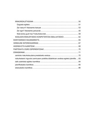IRAKURZALETASUNA ...........................................................................................50
Gogoeta egiteko ..................................................................................................51
Zer irakurri? Askotariko testuak ...........................................................................53
Zer egin? Askotariko jarduerak ............................................................................55
Nola landu guzti hau? Irakurketa erak..................................................................59
IKASLEEN IRAKURTZEKO KONPETENTZIA EBALUATZEKO..............................62
EKINTZARAKO HAUSNARKETA...............................................................................65
WEBGUNE INTERESGARRIAK.................................................................................67
AGENDA ETA ALBISTEAK ........................................................................................68
PARTEKATU ZURE ESPERIENTZIAK!......................................................................70
ERANSKINAK.............................................................................................................71
zentroko irakurketa-plana prestatzeko eredua.........................................................72
irakurketaren inguruko zentruaren praktika didaktikoen analisia egiteko plantilla ....83
dafo azterketa egiteko txantilloia .............................................................................84
planifikatzeko txantilloia...........................................................................................85
ebaluatzeko txantilloia .............................................................................................86
 