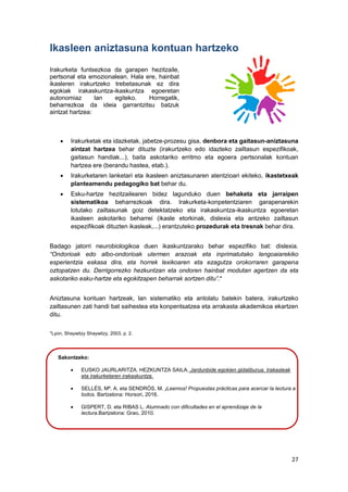 27
Ikasleen aniztasuna kontuan hartzeko
Irakurketa funtsezkoa da garapen hezitzaile,
pertsonal eta emozionalean. Hala ere, hainbat
ikasleren irakurtzeko trebetasunak ez dira
egokiak irakaskuntza-ikaskuntza egoeretan
autonomiaz lan egiteko. Horregatik,
beharrezkoa da ideia garrantzitsu batzuk
aintzat hartzea:
 Irakurketak eta idazketak, jabetze-prozesu gisa, denbora eta gaitasun-aniztasuna
aintzat hartzea behar dituzte (irakurtzeko edo idazteko zailtasun espezifikoak,
gaitasun handiak...), baita askotariko erritmo eta egoera pertsonalak kontuan
hartzea ere (berandu hastea, etab.).
 Irakurketaren lanketari eta ikasleen aniztasunaren atentzioari ekiteko, ikastetxeak
planteamendu pedagogiko bat behar du.
 Esku-hartze hezitzailearen bidez lagunduko duen behaketa eta jarraipen
sistematikoa beharrezkoak dira. Irakurketa-konpetentziaren garapenarekin
lotutako zailtasunak goiz detektatzeko eta irakaskuntza-ikaskuntza egoeretan
ikasleen askotariko beharrei (ikasle etorkinak, dislexia eta antzeko zailtasun
espezifikoak dituzten ikasleak,...) erantzuteko prozedurak eta tresnak behar dira.
Badago jatorri neurobiologikoa duen ikaskuntzarako behar espezifiko bat: dislexia.
“Ondorioak edo albo-ondorioak ulermen arazoak eta inprimatutako lengoaiarekiko
esperientzia eskasa dira, eta horrek lexikoaren eta ezagutza orokorraren garapena
oztopatzen du. Derrigorrezko hezkuntzan eta ondoren hainbat modutan agertzen da eta
askotariko esku-hartze eta egokitzapen beharrak sortzen ditu”.*
Aniztasuna kontuan hartzeak, lan sistematiko eta antolatu batekin batera, irakurtzeko
zailtasunen zati handi bat saihestea eta konpentsatzea eta arrakasta akademikoa ekartzen
ditu.
*Lyon, Shaywitzy Shaywitzy, 2003, p. 2.
Sakontzeko:
 EUSKO JAURLARITZA. HEZKUNTZA SAILA. Jardunbide egokien gidaliburua. Irakasleak
eta irakurketaren irakaskuntza.
 SELLÉS, Mª. A. eta SENDRÓS, M. ¡Leemos! Propuestas prácticas para acercar la lectura a
todos. Bartzelona: Horsori, 2016.
 GISPERT, D. eta RIBAS L. Alumnado con dificultades en el aprendizaje de la
lectura.Bartzelona: Grao, 2010.
 