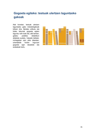 35
Gogoeta egiteko: testuak ulertzen laguntzeko
gakoak
Atal honetan, testuak ulertzen
laguntzeko gako metodologikoak
biltzen dira. Bertako artikulu eta
bideo laburrek gogoeta egiten
lagundu nahi dute eta, aldi berean,
gelako praktika didaktikon
aldaketa sustatu. Irakasle taldeek,
mintegietan zein ziklo bileretan,
orientabide horien inguruan
gogoeta egin dezakete eta
erabakiak hartu.
 