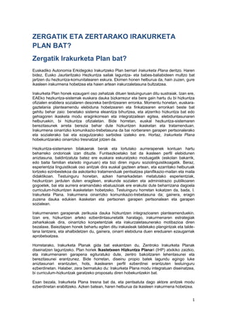 1
ZERGATIK ETA ZERTARAKO IRAKURKETA
PLAN BAT?
Zergatik Irakurketa Plan bat?
Euskadiko Autonomia Erkidegoko Irakurtzeko Plan berriari Irakurketa Plana deritzo. Haren
bidez, Eusko Jaurlaritzako Hezkuntza sailak laguntza- eta babes-baliabideen multzo bat
jartzen du hezkuntza-komunitatearen eskura. Ekimen honen helburua da, hain zuzen, gure
ikasleen irakurmena hobetzea eta haien artean irakurzaletasuna bultzatzea.
Irakurketa Plan honek ezaugarri oso zehatzak dituen testuinguruan ditu sustraiak. Izan ere,
EAEko hezkuntza-sistemak euskara dauka bizkarrezur eta bere gain hartu du bi hizkuntza
ofizialen erabilera sozialaren desoreka berdintzearen erronka. Momentu honetan, euskara-
gaztelania planteamendu elebiduna hobetzearen eta finkatzearen erronkari beste bat
gehitu behar zaio: benetako sistema eleanitza bihurtzea, eta atzerriko hizkuntza bat edo
gehiagoren ikasketa modu eraginkorrean eta integratzailean egitea, elebiduntasunaren
helburuekin, bi hizkuntza ofizialetan. Bide horretan, euskal hezkuntza-sistemaren
berezitasunek arreta berezia behar dute hizkuntzen ikasketan eta tratamenduan.
Irakurmena oinarrizko komunikazio-trebetasuna da bai norberaren garapen pertsonalerako
eta sozialerako bai eta ezagutzarako sarbidea izateko ere. Hortaz, Irakurketa Plana
hobekuntzarako oinarrizko tresnatzat jotzen da.
Hezkuntza-sistemaren bilakaerak berak eta lortutako aurrerapenek kontuan hartu
beharreko ondorioak izan dituzte. Funtsezkoetako bat da ikasleen perfil elebidunen
aniztasuna, baldintzatuta batez ere euskara eskuratzeko moduagatik (eskolan bakarrik,
edo baita familian eta/edo inguruan) eta bizi diren inguru soziolinguistikoagatik. Beraz,
esperientzia linguistikoak oso anitzak dira euskal gazteen artean, eta ezarritako helburuak
lortzeko ezinbestekoa da askotariko tratamenduak pentsatzea planifikazio-mailan eta maila
didaktikoan. Testuinguru honetan, azken hamarkadetan metatutako esperientziak,
hezkuntzan jarduten duten eragileen, erakunde sozialen eta administrazio publikoaren
gogoetek, bai eta aurrera eramandako ebaluazioak ere erakutsi dute beharrizana dagoela
curriculum-hizkuntzen ikasketetan hobetzeko. Testuinguru horretan kokatzen da, bada, I.
Irakurketa Plana. Irakurmena oinarrizko komunikazio-trebetasuna da; gainera, eragin
zuzena dauka edukien ikasketan eta pertsonen garapen pertsonalean eta garapen
sozialean.
Irakurmenaren garapenak zerikusia dauka hizkuntzen integrazioaren planteamenduekin.
Izan ere, hizkuntzen arteko ezberdintasunetatik haratago, irakurmenaren estrategiak
zeharkakoak dira, oinarrizko konpetentziak eta irakurzaletasunerako motibazioa diren
bezalaxe. Baieztapen honek behartu egiten ditu irakasleak taldekako plangintzak eta talde-
lana lantzera, eta ahalbidetzen du, gainera, oinarri elebiduna duen ereduaren ezaugarriak
aprobetxatzea.
Horretarako, Irakurketa Planak gida bat eskaintzen du, Zentroko Irakurketa Planak
diseinatzen laguntzeko. Plan horiek Ikastetxeen Hizkuntza Planari (IHP) atxikiko zaizkio,
eta irakurmenaren garapena egituratuko dute, zentro bakoitzaren lehentasunei eta
berezitasunei erantzunez. Bide horretan, diseinu propio batek lagundu egingo luke
aniztasunari erantzuten, hots, ikaslearen perfil ezberdinei erantzuten testuinguru
ezberdinetan. Halaber, zera bermatuko du: Irakurketa Plana modu integratuan diseinatzea,
bi curriculum-hizkuntzak garatzeko proposatu diren hobekuntzekin bat.
Esan bezala, Irakurketa Plana tresna bat da, eta pentsatuta dago aktore anitzek modu
ezberdinetan erabiltzeko. Azken batean, haren helburua da ikasleen irakurmena hobetzea.
 