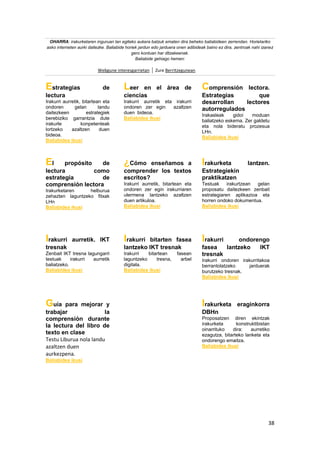 38
OHARRA: irakurketaren inguruan lan egiteko aukera batzuk ematen dira beheko baliabideen zerrendan. Horietariko
asko interneten aurki daitezke. Baliabide horiek jardun edo jarduera onen adibideak baino ez dira, zentroak nahi izanez
gero kontuan har ditzakeenak.
Baliabide gehiago hemen:
Webgune interesgarrietan Zure Berritzegunean
Estrategias de
lectura
Irakurri aurretik, bitartean eta
ondoren gelan landu
daitezkeen estrategiek
berebiziko garrantzia dute
irakurle konpetenteak
lortzeko azaltzen duen
bideoa.
Baliabidea ikusi
Leer en el área de
ciencias
Irakurri aurretik eta irakurri
ondoren zer egin azaltzen
duen bideoa.
Baliabidea ikusi
Comprensión lectora.
Estrategias que
desarrollan lectores
autorregulados
Irakasleak gidoi moduan
baliatzeko eskema. Zer galdetu
eta nola bideratu prozesua
LHn.
Baliabidea ikusi
El propósito de
lectura como
estrategia de
comprensión lectora
Irakurketaren helburua
zehazten laguntzeko fitxak
LHn
Baliabidea ikusi
¿Cómo enseñamos a
comprender los textos
escritos?
Irakurri aurretik, bitartean eta
ondoren zer egin irakurriaren
ulermena lantzeko azaltzen
duen artikuloa.
Baliabidea ikusi
Irakurketa lantzen.
Estrategiekin
praktikatzen
Testuak irakurtzean gelan
proposatu daitezkeen zenbait
estrategiaren aplikazioa eta
horren ondoko dokumentua.
Baliabidea ikusi
Irakurri aurretik. IKT
tresnak
Zenbait IKT tresna lagungarri
testuak irakurri aurretik
baliatzeko.
Baliabidea ikusi
Irakurri bitarten fasea
lantzeko IKT tresnak
Irakurri bitartean fasean
laguntzeko tresna, arbel
digitala.
Baliabidea ikusi
Irakurri ondorengo
fasea lantzeko IKT
tresnak
Irakurri ondoren irakurritakoa
berrantolatzeko jarduerak
burutzeko tresnak.
Baliabidea ikusi
Guía para mejorar y
trabajar la
comprensión durante
la lectura del libro de
texto en clase
Testu Liburua nola landu
azaltzen duen
aurkezpena.
Baliabidea ikusi
Irakurketa eraginkorra
DBHn
Proposatzen diren ekintzak
irakurketa konstruktibistan
oinarrituko dira: aurretiko
ezagutza, bitarteko lanketa eta
ondorengo emaitza.
Baliabidea ikusi
 