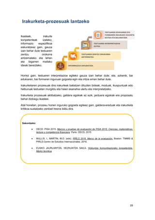 39
Irakurketa-prozesuak lantzeko
Ikasleek, irakurle
konpetenteak izateko,
informazio espezifikoa
eskuratzeaz gain, gauza
izan behar dute testuaren
zentzu orokorra
antzemateko eta lehen
eta bigarren mailako
ideiak bereizteko.
Horrez gain, testuaren interpretazioa egiteko gauza izan behar dute; eta, azkenik, bai
edukiaren, bai formaren inguruan gogoeta egin eta iritzia eman behar dute.
Irakurketaren prozesuak dira irakurleek baliatzen dituzten bideak, moduak, ikuspuntuak edo
helburuak testuetan murgildu eta haien esanahia ulertu eta interpretatzeko.
Irakurketa prozesuak aktibatzeko, galdera egokiak ez ezik, jarduera egokiak ere proposatu
behar dizkiegu ikasleei.
Atal honetan, prozesu horien inguruko gogoeta egiteaz gain, galdera-ereduak eta irakurketa
kritikoa sustatzeko zenbait tresna bildu dira.
Sakontzeko:
 OECD. PISA 2015. Marcos y pruebas de evaluación de PISA 2015. Ciencias, matemáticas,
lectura y competencia financiera. ParIs: OECD, 2015
 MULLIS, I., MARTIN, M.O. (eds). PIRLS 2016. Marco de la evaluación. Boston: TIMMS &
PIRLS Centro de Estudios Internacionales, 2016.
 EUSKO JAURLARITZA, HEZKUNTZA SAILA. Hizkuntza komunikaziorako konpetentzia.
Marko teorikoa
 