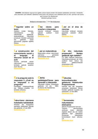 40
OHARRA: irakurketaren inguruan lan egiteko aukera batzuk ematen dira beheko baliabideen zerrendan. Horietariko
asko interneten aurki daitezke. Baliabide horiek jardun edo jarduera onen adibideak baino ez dira, zentroak nahi izanez
gero kontuan har ditzakeenak.
Baliabide gehiago hemen:
Webgune interesgarrietan Zure Berritzegunean
Preguntar sobre un
texto
Galdera motak: literalak,
interpretazioa edo
inferentziak egitekoak,
ebaluatzekoak… Irakurketa
prozesuei lotutako jarduerek
eta galderek duten
garrantziaz gogoeta egiteko
bideoa.
Baliabidea ikusi
Diez claves para
enseñar a interpretar
Irakurle kritikoak lortzeko
gakoak azaltzen duen
artikuloa.
Baliabidea ikusi
Leer en el área de
ciencias
Irakurketa kritikoari lotutako
gogoetak azlazten dituen
bideoa.
Baliabidea ikusi
La construcción del
conocimiento social y
el lenguaje: el
discurso social en el
aula
Gizarte zientziak arloan
irakurriaren ulermena
lantzeko gakoak azalzten
duen liburua.
Baliabidea ikusi
Leer en matemáticas
Matematika arloan irakurriaren
ulermena garatzeko
komentatzen duen bideoa.
Baliabidea ikusi
Zer dira irakurketa
prozesuak? Nolako
galderak egin daiteke?
LH, DBH, Helduen Hezkuntza.
Irakurketa-prozesuak zer diren
azaltzen duen testua eta
bertan galdera-ereduak
proposatzen dira.
Baliabidea ikusi
En la pregunta está la
respuesta II ¿Cuál es
la respuesta a mi
pregunta?
Estrategia metakognitiboak
eta Galdera sinpleak LH
lantzeko artikuloa.
Baliabidea ikusi
CRITIC
galdetegia/Claves para
aprender a interpretar
Irakurketa kritikoa bultzatzeko
galderak. LH eta DBH.
Euskaraz eta Gaztelaniaz.
Baliabidea ikusi
Hizkuntza
komunikaziorako
gaitasuna. Hobekuntza
Proposamenak
Hainbat arlo eta ikasgaitan
proposatu daitezkeen testuei
lotutako galderak ikusteko eta
aztertzeko. LH eta DBH.
Baliabidea ikusi
Irakurriaren ulermena
hobetzeko baliabideak
Arloetan eta ikasgaietan
planteatu daitezkeen testuak
eta galderak. LH eta DBH.
Baliabidea ikusi
Ulermenezko
irakurketaren
ebaluazioa
Atlante Proiektuaren barruan,
Testuen ulermenarekin
zerikusia duten alderdiak
argitzen dituen eta zer nolako
galderak egin daitezkeen
prozesuak bideratzeko
komentatzen duen atikuloa.
LH.
Baliabidea ikusi
 