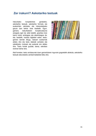 41
Zer irakurri? Askotariko testuak
Irakurtzeko konpetentzia garatzeko,
askotariko testuak, askotariko formatu eta
euskarritan ulertzeko eta interpretatzeko
gauza izan behar dute ikasleek. Egun,
gainera, irakurketaren konplexutasuna
areagotu egin da: alde batetik, gizartea inoiz
baino kultur anitzagoa eta eleanitzagoa da;
eta, bestetik, iraultza digitalari esker, testu-
genero berriak ditugu, testuen euskarriak
aldatu dira eta testu idatziak sortzeko eta
zabaltzeko moduak eta aukerak ere aldatu
dira. Testu horiek guztiak, beraz, eskolara
eraman behar dira.
Atal honetan, testu aniztasunak duen garrantziaren inguruko gogoetatik abiatuta, askotariko
testuak eskuratzeko zenbait baliabide bildu dira.
 