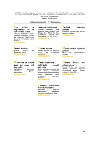 42
OHARRA: irakurketaren inguruan lan egiteko aukera batzuk ematen dira beheko baliabideen zerrendan. Horietariko
asko interneten aurki daitezke. Baliabide horiek jardun edo jarduera onen adibideak baino ez dira, zentroak nahi izanez
gero kontuan har ditzakeenak.
Baliabide gehiago hemen:
Webgune interesgarrietan Zure Berritzegunean
Los textos. La
importancia de la
variedad de textos
Testuen aniztasuna: testu-
generoak, askotariko formatu
eta euskarritan irakurtzearren
beharraz komentatzen duen
bideoa.
Baliabidea ikusi
Irakurgai mailakatuak
Ikasleen intereseko gaiak
bilatzeko aukera ematen Testu
biltegia duen. Maila eta etapa
guztietarako testuak topa
daitezke (A1, A2, B1, B2, C1).
Baliabidea ikusi
Testuak bilatzeko
guneak
Euskaraz argitaratutako testuak
bilatzeko guneak.
Baliabidea ikusi
Ikasbil. Ipuinak
Ipuinak entzun eta
kontatzeko bitegia.
Baliabidea ikusi
DBHko testuak
DBHko testuak eta artikuluak
arloka eta ikasmailaka
sailkatuak.
Baliabidea ikusi
Mundu osoko Egunkari
guztiak
Mundu osoko egunkarietarako
sarbidea.
Baliabidea ikusi
Materiales de lectura
para las áreas del
currículo.
Irakurgaien zerrendak
arloetako gaietan
sakontzeko.
Baliabidea ikusi
Testu-aniztasuna
aztertzeko control-
zerrenda
Etapa guztietako irakasleentzat
den tresna. Norberaren
praktika didaktikoan oinarrituta,
gelan baliatutako testu-
aniztasuna aztertzeko
txantiloia.
Baliabidea ikusi
Genero beltza eta
misteriozkoa
Euskal Herriko eta munduko
eleberri beltzaren inguruko
hausnarketa egitea hainbat
ariketaren bidez. DBH.
Baliabidea ikusi
Literatura unibertsala.
Literatura erotikoa
Literatutra erotikoan
sakontzeko abiapuntua
emateko testu biduma. Batx.
Baliabidea ikusi
 