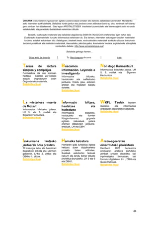 44
OHARRA: irakurketaren inguruan lan egiteko aukera batzuk ematen dira beheko baliabideen zerrendan. Horietariko
asko interneten aurki daitezke. Baliabide horiek jardun edo jarduera onen adibideak baino ez dira, zentroak nahi izanez
gero kontuan har ditzakeenak. Gaur egun ARGITALETXEEK iraurketari zuzendutako atal interesagarri asko eta ondo
sailakatutako eta garatutako baliabideak eskeintzen dituzte.
Bestetik, euskarazko materialei eta baliabidei dagokienez EIMA KATALOGOAri erreferentzia egin behar zaio.
Euskarazko ikasmaterialei buruzko informazioa eskaintzen du. Era berean, Interneten eskuragarri dauden materialak
lortzeko, estekak eskaintzen ditu. Katalogoan, besteak beste, mota askotako materialak aurkituko dituzue: irakurketa
lantzeko proiektuak eta bestelako materialak, ikasmailaka, jakintza-gaika, ikasmaterial motaka, argitaletxeka eta egileka
kontsultatu daiteke. http://www.eimakatalogoa.eus/
Baliabide gehiago hemen…
Sitios web de interés Tu Berritzegune de zona. Irale
Tareas de lectura
simples y complejas
Funtsezkoa da oso kontuan
hartzea ikasleei zer-nolako
atazak proposatzen duen
Gogoetarako materiala.
Baliabidea ikusi
Buscamos
información. Leyendo e
investigando
Informazioa biltzeko,
hautatzeko eta sailkatzeko
jarduera. Eredu gisa, edozein
arlotan eta mailatan baliatu
daiteke.
Baliabidea ikusi
Non dago Karmentxu?
Informazioa bilatzeko jolasa. LH
5. 6. mailak eta Bigarren
Hezkuntza.
Baliabidea ikusi
La misteriosa muerte
de Mozart
Informazioa bilatzeko jolasa.
LH 5. eta 6. mailak eta
Bigarren Hezkuntza.
Baliabidea ikusi
Informazio biltzea,
hautatzea eta
kudeatzea
Informazioa bilatzeko,
hautatzeko eta iturrien
fidagarritasunaz gogoeta
egiteko irakasleek gelara
eraman ditzaketen jarduera-
ereduak. LH eta DBH
Baliabidea ikusi
WKFL Taulak Ikasten
ikasteko eta informazioa
antolatzen laguntzeko baliabide.
Baliabidea ikusi
Irakurmena lantzeko
jarduerak nola prestatu
50 irakurgai labur eta bakoitzari
dagozkion ariketa eta ulermen
galderak. LHko 3. zikloa eta
DBHko 1. zikloa.
Baliabidea ikusi
Hamaika haizetara
Herriaren gida turistikoa egitea
helburu duen diziplinarteko
proiektu baten adibidea.
Ikasleek askotariko testuak
irakurri eta landu behar dituzte
proiektua burutzeko. LH 5 eta 6
eta DBH1.
Baliabidea ikusi
Arazo-egoeretan
oinarritutako proiektuak
Heziberri 2020 hezkuntza
ereduaren arabera sortutako
zenbait unitate didaktiko, bai
inprimatzeko formatuan, bai
formatu digitalean. LH , DBH eta
Ikasle Helduak.
Baliabidea ikusi
 