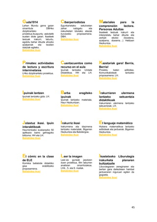 45
Guda1914
Lehen Mundu gerra gaian
oinarrituta DBHko
diziplinarteko
proiektua.ikuspuntu askotatik
eusten diote gaiari. Ikasleek
testuak irakurri, laburtu,
egokitu behar dituzte ahozko
azalpenak eta txosten
idatziak egiteko.
Baliabidea ikusi
Ciberperiodistas
Egunkarietako sekzioetan
zehar nabigatu eta
irakurketari lotutako atazak
burutzeko proposamena.
DBH.
Baliabidea ikusi
Materiales para la
comprensión lectora.
Personas Adultas
Ikasleek testuak irakurri eta
interpretatu behar dituzte eta
zerbait ekoitzi (txostena,
azalpena, dosierra…) Helduen
Hezkuntza.
Baliabidea ikusi
Primates: actividades
de lectura y escritura
internivelares
LHko diziplinarteko proiektua.
Baliabidea ikusi
Cuentacuentos como
recurso en el aula
Ipuinak lantzeko Unitate
Didaktikoa. HH eta LH.
Baliabidea ikusi
Kazetariak gara! Berria,
Berria!
Proiektu baten adibidea.
Komunikabideak lantzeko
proposamena. LH.
Baliabidea ikusi
Ipuinak lantzen
Ipuinak lantzeko gida. LH.
Baliabidea ikusi
Berba eragiteko
ipuinak
Ipuinak lantzeko materiala.
Haur Hezkuntzan.
Baliabidea ikusi
Irakurriaren ulermena
lantzeko sekuentzia
didaktikoak
Irakurriaren ulermena lantzeko
sekuentziak. LH.
Baliabidea ikusi
Jolastuz ikasi. Ipuin
interaktiboak
Haurrentzako euskarazko 50
aplikazio baino gehiagoko
bilduma. HH eta LH.
Baliabidea ikusi
Irakurriz ikasi
Irakurmena eta idazmena
lantzeko materialak. Bigarren
Hezkuntza eta Batxilergoa.
Baliabidea ikusi
El lenguaje matemático
Hizkera matematikoa lantzeko
adibideak eta jarduerak. Bigarren
Hezkuntza.
Baliabidea ikusi
El cómic en la clase
de ELE
Komikia baliabide didaktiko
gisa erabiltzeko
proposamena.
Baliabidea ikusi
Leer la imagen
Leer.es guneak jasotzen
duen proiektua, film laburren
analisian oinarritutakoa.
LH4., 5. eta 6. mailak.
Baliabidea ikusi
Ikastetxeko Liburutegia
irakurketa planaren
bultzatzaile
Liburutegiaren zereginaren eta
bertan gara daitezkeen hainbat
jardueraren inguruan egiten da
gogoeta.
Baliabidea ikusi
 