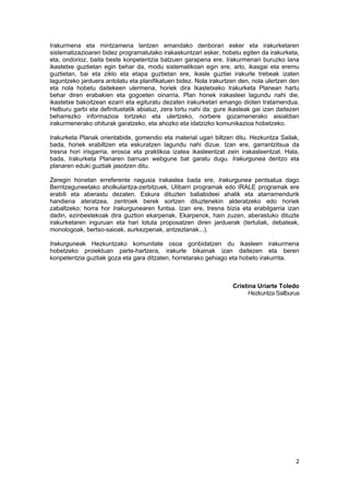 2 
 
Irakurmena eta mintzamena lantzen emandako denborari esker eta irakurketaren
sistematizazioaren bidez programatutako irakaskuntzari esker, hobetu egiten da irakurketa,
eta, ondorioz, baita beste konpetentzia batzuen garapena ere. Irakurmenari buruzko lana
ikastetxe guztietan egin behar da, modu sistematikoan egin ere, arlo, ikasgai eta eremu
guztietan, bai eta ziklo eta etapa guztietan ere, ikasle guztiei irakurle trebeak izaten
laguntzeko jarduera antolatu eta planifikatuen bidez. Nola irakurtzen den, nola ulertzen den
eta nola hobetu daitekeen ulermena, horiek dira Ikastetxeko Irakurketa Planean hartu
behar diren erabakien eta gogoeten oinarria. Plan honek irakasleei lagundu nahi die,
ikastetxe bakoitzean ezarri eta egituratu dezaten irakurketari emango dioten tratamendua.
Helburu garbi eta definituetatik abiatuz, zera lortu nahi da: gure ikasleak gai izan daitezen
beharrezko informazioa lortzeko eta ulertzeko, norbere gozamenerako aisialdian
irakurmenerako ohiturak garatzeko, eta ahozko eta idatzizko komunikazioa hobetzeko.
Irakurketa Planak orientabide, gomendio eta material ugari biltzen ditu. Hezkuntza Sailak,
bada, horiek erabiltzen eta eskuratzen lagundu nahi dizue. Izan ere, garrantzitsua da
tresna hori irisgarria, erosoa eta praktikoa izatea ikasleentzat zein irakasleentzat. Hala,
bada, Irakurketa Planaren barruan webgune bat garatu dugu. Irakurgunea deritzo eta
planaren eduki guztiak jasotzen ditu.
Zeregin honetan erreferente nagusia irakaslea bada ere, Irakurgunea pentsatua dago
Berritzeguneetako aholkularitza-zerbitzuek, Ulibarri programak edo IRALE programak ere
erabili eta aberastu dezaten. Eskura dituzten baliabideei ahalik eta atarramendurik
handiena ateratzea, zentroek berek sortzen dituztenekin alderatzeko edo horiek
zabaltzeko; horra hor Irakurgunearen funtsa. Izan ere, tresna bizia eta erabilgarria izan
dadin, ezinbestekoak dira guztion ekarpenak. Ekarpenok, hain zuzen, aberastuko dituzte
irakurketaren inguruan eta hari lotuta proposatzen diren jarduerak (tertuliak, debateak,
monologoak, bertso-saioak, aurkezpenak, antzezlanak...).
Irakurguneak Hezkuntzako komunitate osoa gonbidatzen du ikasleen irakurmena
hobetzeko proiektuan parte-hartzera, irakurle bikainak izan daitezen eta beren
konpetentzia guztiak goza eta gara ditzaten, horretarako gehiago eta hobeto irakurrita.
Cristina Uriarte Toledo 
Hezkuntza Sailburua 
 
 
   
 