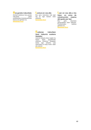 49
Boz gorako irakurketa
Zenbait iradokizun boz gorako
irakurketa gelan
praktikatzeko.Koebaluaziorako
tresna ere gehitzen du.
Baliabidea ikusi
Lectura en voz alta
Boz gora irakurtzea nola egin
eta ez egin lantzen duen
artikuloa.
Baliabidea ikusi
Leer en voz alta a los
hijos: un arma de
construcción masiva
del gusto por leer
Boz gora irakurtzea
gomendatzen duen artikuloa.
Familientzako triptikoa
gehitzen du.
Baliabidea ikusi
Euskaraz irakurtzen
ikasi irakurriz euskara
ikasteko
Irakurle trebeak entzun egiten du
testua dioen gogoetarako
artikulua. Ondorioz, ikasgelan
tartea egin beharko zaie
irakurtzeko bi modu horiei: isilari
eta ozenari.
Baliabidea ikusi
 