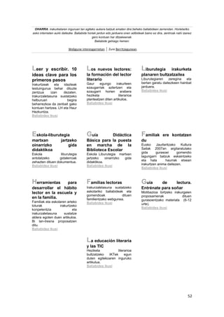 52
OHARRA: irakurketaren inguruan lan egiteko aukera batzuk ematen dira beheko baliabideen zerrendan. Horietariko
asko interneten aurki daitezke. Baliabide horiek jardun edo jarduera onen adibideak baino ez dira, zentroak nahi izanez
gero kontuan har ditzakeenak.
Baliabide gehiago hemen:
Webgune interesgarrietan Zure Berritzegunean
Leer y escribir. 10
ideas clave para los
primeros pasos
Irakurtzeak eta idazteak
testuingurua behar dituzte
zentzua izan dezaten.
Irakurzaletasuna sustatzeko
helburuari begira
beharrezkoa da zenbait gako
kontuan hartzea. LH eta Haur
Hezkuntza.
Baliabidea ikusi
Los nuevos lectores:
la formación del lector
literario
Gaur egungo irakurleen
ezaugarriak aztertzen eta
ezaugarri horien arabera
heziketa literarioa
planteatzen diten artikuloa.
Baliabidea ikusi
Liburutegia irakurketa
planaren bultzatzailea
Liburutegiaren zeregina eta
bertan garatu daitezkeen hainbat
jarduera.
Baliabidea ikusi
Eskola-liburutegia
martxan jartzeko
oinarrizko gida
didaktikoa
Eskola liburutegia
antolatzeko gidalerroak
zehazten dituen dokumentua.
Baliabidea ikusi
Guía Didáctica
Básica para la puesta
en marcha de la
Biblioteca Escolar
Eskola Liburutegia martxan
jartzeko oinarrizko gida
didaktikoa.
Baliabidea ikusi
Familiak ere kontatzen
du
Eusko Jaurlaritzako Kultura
Sailak 2007an argitaratutako
gida gurasoei gomendio
lagungarri batzuk eskaintzeko
eta hala haurrak etxean
irakurtzen anima daitezen.
Baliabidea ikusi
Herramientas para
desarrollar el hábito
lector en la escuela y
en la familia.
Familiak eta eskolaren arteko
loturak irakurtzeko
konpetentzia eta
irakurzaletasuna sustatze
aldera egoten duen artikuloa.
Bi lan-tresna proposatzen
ditu.
Baliabidea ikusi
Familias lectoras
Irakurzaletasuna sustatzeko
askotariko baliabideak eta
gomendioak dituen
familientzako webgunea.
Baliabidea ikusi
Guía de lectura.
Entrénate para soñar
Motibazioa lortzeko irakurgaien
proposamenak dituen
gurasoentzako materiala (6-12
urte).
Baliabidea ikusi
La educación literaria
y las TIC
Heziketa literarioa
bultzatzeko IKTek egun
duten egitekoaren inguruko
artikulua.
Baliabidea ikusi
 