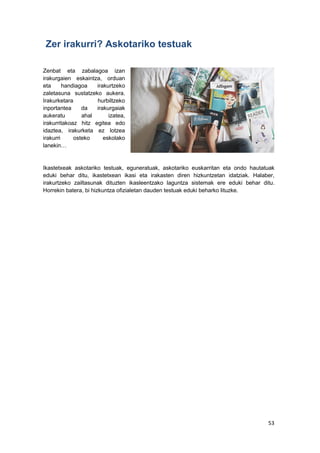 53
Zer irakurri? Askotariko testuak
Zenbat eta zabalagoa izan
irakurgaien eskaintza, orduan
eta handiagoa irakurtzeko
zaletasuna sustatzeko aukera.
Irakurketara hurbiltzeko
inportantea da irakurgaiak
aukeratu ahal izatea,
irakurritakoaz hitz egitea edo
idaztea, irakurketa ez lotzea
irakurri osteko eskolako
lanekin…
Ikastetxeak askotariko testuak, eguneratuak, askotariko euskarritan eta ondo hautatuak
eduki behar ditu, ikastetxean ikasi eta irakasten diren hizkuntzetan idatziak. Halaber,
irakurtzeko zailtasunak dituzten ikasleentzako laguntza sistemak ere eduki behar ditu.
Horrekin batera, bi hizkuntza ofizialetan dauden testuak eduki beharko lituzke.
 