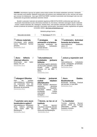 56
OHARRA: irakurketaren inguruan lan egiteko aukera batzuk ematen dira beheko baliabideen zerrendan. Horietariko
asko interneten aurki daitezke. Baliabide horiek jardun edo jarduera onen adibideak baino ez dira, zentroak nahi izanez
gero kontuan har ditzakeenak. Gaur egun ARGITALETXEEK iraurketari zuzendutako atal interesagarri asko eta ondo
sailakatutako eta garatutako baliabideak eskeintzen dituzte.
Bestetik, euskarazko materialei eta baliabidei dagokienez EIMA KATALOGOAri erreferentzia egin behar zaio.
Euskarazko ikasmaterialei buruzko informazioa eskaintzen du. Era berean, Interneten eskuragarri dauden materialak
lortzeko, estekak eskaintzen ditu. Katalogoan, besteak beste, mota askotako materialak aurkituko dituzue: irakurketa
lantzeko proiektuak eta bestelako materialak, ikasmailaka, jakintza-gaika, ikasmaterial motaka, argitaletxeka eta egileka
kontsultatu daiteke. http://www.eimakatalogoa.eus/
Baliabide gehiago hemen…
Sitios web de interés Tu Berritzegune de zona. Irale
Profacex materiala
Liburutegian nahiz geletan
burutu daitezkeen hainbat
jarduera.
Baliabidea ikusi
Estrategias de
animación a la lectura
Irakurketa sustatzeko eta
motibazioa bultzatzeko
zenbait ekimen.
Baliabidea ikusi
Mundiómetro. Actividad
fomento de la lectura
Irakurzaletasuna sustatzeko
saioa. LH.
Baliabidea ikusi
Liburu ibiltaria /
Liburuen altxorra
Dinamizazio saio baten
bideoa. HH, LH.
Baliabidea ikusi
Irakurzaletasuna
sustatzeko jarduera
bilduma
Irakurketaz egokiro jabetzeko
eta liburuekin zaletzeko bidea
ematen duten zenbait
jarduera. LH eta DBH 1.
zikloa.
Baliabidea ikusi
Lectura y expresión oral
tic.
Irakurzaletasuna bultzatzeko
saioak antolatzeko jarraibideak.
HH, LH eta DBHn.
Baliabidea ikusi
Galtzagorri Elkartea
Haur eta gazteen
irakurzaletasuna bultzatzeko
eta euskarazko haur eta
gazte literatura sustatzeko
ekimenak eta jarduerak.
Baliabidea ikusi
Literatur jarduerak
euskal idazleen
elkartekoekin
Euskal idazleen elkartearen
askotariko ekimenak
(solasaldiak, Hitzaldiak,
Irakurketa taldeak, Ipuin
kontaketak, Poesia
irakurketak ,Literatur
lantegiak.)
Baliabidea ikusi
Liburu Gaztea.
Booktrailerrak
Booktrailer lehiaketa. Ereduak
eta tutoriala. LH eta DBH.
Baliabidea ikusi
Ausartuko zara zeure
booktrailerra egiten?
Irakurzaletasuna bultzatzeko
Book trailerra estrategia
.LHtik hasita DBH eta
Batxilergora.
Baliabidea ikusi
Silencio, se lee en el
instituto
30 minutu egunero
irakurketari eskainiak eskolak
hasi aurretik. Bigarren
Hezkuntza eta Batxilergoa.
Baliabidea ikusi
Yo, booktuber
Youtube baliatuta, liburuen
gaineko iritziak eta iruzkinak
adierazteko zenbait ideia.
Ikasleekin lantzeko.
Baliabidea ikusi
 