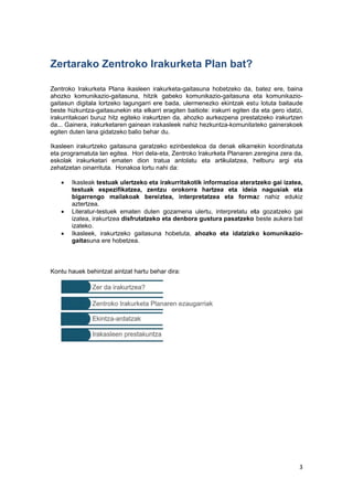  
 
Zer
 
Zentr
ahoz
gaita
beste
iraku
da...
egite
Ikasle
eta p
esko
zeha



Kontu
rtarako
roko Irakurk
zko komunik
sun digitala
e hizkuntza-
rritakoari bu
Gainera, ira
n duten lana
een irakurtz
programatuta
lak irakurke
tzetan oinar
Ikasleak
testuak
bigarren
aztertzea
Literatur-
izatea, ir
izateko.
Ikasleek,
gaitasun
u hauek beh
o Zentr
keta Plana
kazio-gaitas
a lortzeko la
-gaitasuneki
uruz hitz eg
akurketaren
a gidatzeko
zeko gaitasu
a lan egitea.
etari emate
rrituta. Hona
testuak ule
espezifika
ngo mailak
a.
-testuek em
akurtzea dis
, irakurtzeko
na ere hobet
hintzat aintz
roko Ira
ikasleen ira
una, hitzik
agungarri ere
n eta elkarr
iteko irakurt
gainean ira
balio behar
una garatze
. Hori dela-
en dion tra
akoa lortu n
ertzeko eta
atzea, zent
koak berei
maten duten
sfrutatzeko
o gaitasuna
tzea.
at hartu beh
akurke
akurketa-gait
gabeko ko
e bada, ule
ri eragiten b
tzen da, aho
kasleek nah
du.
eko ezinbes
eta, Zentrok
atua antola
ahi da:
irakurritako
tzu orokor
ztea, inter
gozamena
o eta denbo
a hobetuta,
har dira:
 
eta Plan
tasuna hobe
omunikazio-g
rmenezko e
aitiote: iraku
ozko aurkez
hiz hezkuntz
tekoa da de
ko Irakurketa
atu eta arti
otik informa
ra hartzea
rpretatzea
a ulertu, inte
ra gustura
ahozko e
n bat?
etzeko da,
gaitasuna e
ekintzak est
urri egiten d
zpena presta
za-komunitat
enak elkarre
a Planaren z
kulatzea, h
azioa aterat
a eta ideia
eta forma
erpretatu et
pasatzeko
ta idatzizk
batez ere,
eta komunik
tu lotuta bai
da eta gero
atzeko iraku
teko gainera
ekin koordin
zeregina ze
helburu arg
tzeko gai iz
a nagusiak
az nahiz e
ta gozatzek
beste auke
ko komunik
3 
baina
kazio-
taude
idatzi,
urtzen
akoek
natuta
ra da,
gi eta
zatea,
k eta
edukiz
ko gai
ra bat
kazio-
 