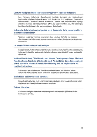 66
Lectura dialógica: Interacciones que mejoran y aceleran la lectura.
Lan honetan, irakurketa dialogikoaren ikerketa jorratzen da, ikaskuntzaren
kontzepzio zabalago batean kokatuz hori. Ikaskuntza hori praktiketan (ikaskuntza-
komunitateak), teorietan (Freire, Habermas, Searle) eta informazioaren egungo
gizarteko ikerketa adierazgarrienetan (INCLUD-ED) oinarritzen da, eta testuinguru
berri horretan kokatzen ditu aurreko ekarpen dialogikoak.
Influencia de la tutoría entre iguales en el desarrollo de la comprensión y
el autoconcepto lector.
"Leemos en pareja" heziketa-programan dago kokatuta ikerketa, eta ikasleek
ulermenaren eta irakurle-autokontzeptuaren arloan egiten dituzten aurrerakuntzetan
miatzen du.
La enseñanza de la lectura en Europa.
Europako irakurketa-irakaskuntzari buruzko txostena: irakurtzen ikasteko estrategiak,
irakurtzen irakasteko gaitasunak eta irakurzaletasuna zentroetatik kanpo sustatzeko
ekimenak.
National Institute of Child Health and Human Development (2000). National
Reading Panel.Teaching children to read: An evidence-based assessment
of the scientific research literature on reading and its implications for
reading instruction.
Irakurketari buruzko ikerketa zientifikoaren literaturaren eta literatura horrek
irakurketa-instrukziorako dituen ondorioen ebidentzian oinarritutako ebaluazioa.
Bibliotecas escolares entre comillas.
Liburutegia hezkuntza-zentroetan integratzeko jarduera onei buruzko ikerketa baten
eta jarduera on horiei balioa ematearen emaitzak.
School Libraries.
Eskola-liburutegien eta horiek duten eraginaren neurketaren egoerari buruzko
berrikuspen-eredua.
 