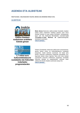 68
AGENDA ETA ALBISTEAK
Atal honetan, irakurketarekin loturiko albiste eta ekitaldiak biltzen dira:
ALBISTEAK
EAEko ikasleen
euskararen erabilera
Eskola giroan
Maite Alonso Hezkuntza sailburuordeak Euskadiko ikasleen
eskola giroko euskararen erabilera jasotzen duen Arrue
Ikerketa aurkeztu du gaur goizez Donostian. Aurkezpenean
lagun izan ditu Hezkuntza Berriztatzeko zuzendari Lucia
Torrealday eta Iñaki Martinez de Luna soziolinguista,
ikerketaren zuzendaria
Irakurri gehiago...
1,7 milioi euro
kulturartekotasuna
sustatzeko eta hizkuntza
indartzeko
programetarako
Gobernu Kontseiluak, Hezkuntza sailburuaren proposamenez,
gaurko bileran onartu du kulturartekotasuna sustatzeko
programak –ikasle etorkinei zuzenduak- eta ikasle sartu
berrien hizkuntza errefortzuko programak gauzatzeko diru-
laguntzak deitzen dituen Agindua. Sartu berri diren ikasleei
zuzenduriko hizkuntza errefortzuko programak, Euskadiko
hizkuntza ofizialak ez ezagutzearekin zerikusia duten
zailtasunak dituzten ikasleei zuzenduak izango dira.
Irakurri gehiago...
 