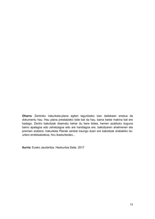 73
Oharra: Zentroko irakurketa-plana egiten laguntzeko izan daitekeen eredua da
dokumentu hau. Hau plana prestatzeko bide bat da hau, baina beste makina bat ere
badago. Zentro bakoitzak diseinatu behar du bere bidea, hemen azalduko duguna
baino apalagoa edo zehatzagoa edo are handiagoa ere, bakoitzaren ahalmenen eta
premien arabera. Irakurketa Planak zenbat iraungo duen ere bakoitzak erabakiko du:
urtero errebisatzekoa, hiru ikasturterako...
Iturria: Eusko Jaurlaritza. Hezkuntza Saila. 2017
 