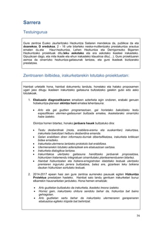74
Sarrera
Testuingurua
Gure zentroa Eusko Jaurlaritzako Hezkuntza Sailaren mendekoa da, publikoa da eta
doanekoa, D eredukoa, 2 - 16 urte bitarteko neska-mutilentzako prestakuntza arautua
ematen du,eta Haur-hezkuntza, Lehen Hezkuntza eta Derrigorrezko Bigarren
Hezkuntzako proiektuak ditu,leku askotako eta era askotako ikasleei irakasteko.
Gipuzkoan dago, eta mila ikasle eta ehun irakasleko klaustroa ditu(…). Gure proiektuaren
asmoa da oinarrizko hezkuntza-gaitasunak lantzea, eta gure ikasleak bizitzarako
prestatzea.
Zentroaren ibilbidea, irakurketarekin lotutako proiektuetan:
Hainbat urtetatik hona, hainbat dokumentu landuta, honelako eta halako proposamen
ugari jaso ditugu ikasleen irakurtzeko gaitasuna bultzatzeko gaiekin gutxi edo asko
lotutakoak.
1. Ebaluazio diagnostikoaren emaitzen azterketa egin ondoren, erabaki genuen
hobekuntza-planean ekintza honi ematea lehentasuna:
 Arlo eta gai guztien programazioan, gai horietako bakoitzeko testu
espezifikoen ulermen-gaitasunari bultzada ematea, ikasketarako oinarrizko
habe izateko.
Ekintza horren bitartez, honako jarduera hauek bultzatuko dira:
 Testu desberdinak (mota, erabilera-eremu eta euskarritan) irakurtzea,
irakurketa bakoitzari helburu desberdina emanda.
 Gelan erabiltzen diren informazio-iturriak dibertsifikatzea, irakurketa kritikoari
bidea errazteko.
 Irakurketa-ulermena lantzeko protokolo bat erabiltzea.
 Ulermenarekin lotutako adierazleak ere ebaluazioan sartzea.
 Irakurketa dialogikoa lantzea.
 Irakurritakoa ulertzeko gaitasuna handitzeko jarduerak proposatzea,
hizkuntzen tratamendu integratuan oinarritutako planteamenduaren bitartez.
 Hainbat hizkuntzatan eta hizkera-erregistrotan idatzitako testuak ulertzeko
premiaren inguruko jarrera bultzatzea, batez ere, gizartean leku txikiena
daukan hizkuntzan sortutako testuak.
2. 2014-2017 epean hasi zen gure zentroa aurreneko pausuak egiten Hizkuntza
Proiektua prestatzen hasteko. Hainbat saio landu genituen irakurketari buruz
elkarrekin hausnarketan jarduteko. Hona hemen emaitzak:
 Arlo guztietan bultzatuko da irakurketa, ikasteko tresna izateko.
 Horrez gain, irakurtzeko ohitura sendotu behar da, hizkuntza bat baino
gehiagotan.
 Arlo guztietan sartu behar da irakurtzeko ulermenaren garapenaren
ebaluazioa egiteko irizpide bat behintzat.
 