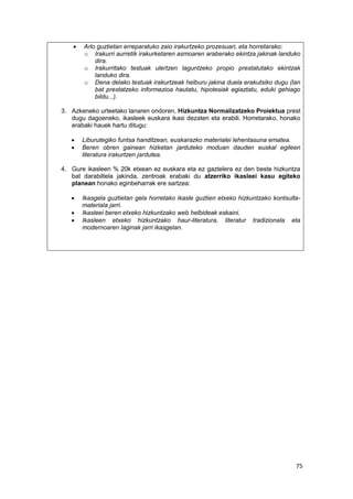 75
 Arlo guztietan erreparatuko zaio irakurtzeko prozesuari, eta horretarako:
o Irakurri aurretik irakurketaren asmoaren araberako ekintza jakinak landuko
dira.
o Irakurritako testuak ulertzen laguntzeko propio prestatutako ekintzak
landuko dira.
o Dena delako testuak irakurtzeak helburu jakina duela erakutsiko dugu (lan
bat prestatzeko informazioa hautatu, hipotesiak egiaztatu, eduki gehiago
bildu...).
3. Azkeneko urteetako lanaren ondoren, Hizkuntza Normalizatzeko Proiektua prest
dugu dagoeneko, ikasleek euskara ikasi dezaten eta erabili. Horretarako, honako
erabaki hauek hartu ditugu:
 Liburutegiko funtsa handitzean, euskarazko materialei lehentasuna ematea.
 Beren obren gainean hizketan jarduteko moduan dauden euskal egileen
literatura irakurtzen jardutea.
4. Gure ikasleen % 20k etxean ez euskara eta ez gaztelera ez den beste hizkuntza
bat darabiltela jakinda, zentroak erabaki du atzerriko ikasleei kasu egiteko
planean honako eginbeharrak ere sartzea:
 Ikasgela guztietan gela horretako ikasle guztien etxeko hizkuntzako kontsulta-
materiala jarri.
 Ikasleei beren etxeko hizkuntzako web helbideak eskaini.
 Ikasleen etxeko hizkuntzako haur-literatura, literatur tradizionala eta
modernoaren laginak jarri ikasgelan.
 