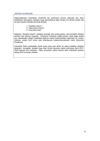 77
Jardun-ardatzak:
Diagnostikoaren emaitzetan oinarrituta eta zentroaren premia nagusiak zein diren
detektatuta daukagula, pentsatu dugu garrantzitsua dela honako hiru jardun-ardatz edo
lan-ildo hauekin lotutako ekintzak lantzea:
1. “Ikasteko irakurri”;
2. “Irakurtzeko ohitura”
3. “Irakurtzen ikasi”
Alabaina, “ikasteko irakurri” ardatzari emango zaio arreta gehien, eta horretatik abiatuta
landuko dira ekintza nagusiak. Eskolaren funtsezko helburuarekin lotuta dago ardatz
hau, ikastearekin alegia; irakasleak elkarren artean kohesionatzen laguntzen du, hortaz.
Gainera, ardatz horri eman zaio lehentasuna hobekuntza-planean nahiz Hizkuntza
Proiektuan.
Irakurketa Plana prestatzeko lanak parez pare joan behar du plana praktikan jartzeko
lanarekin, horregatik, erabaki dugu plan horrek taxutuko duela zentroaren lana 2017-
2020 epearen hiru kurtsotan. Hala, aurreneko urtean hartuko diren erabakiak sendotu
egingo dira hurrengo urteetan.
 