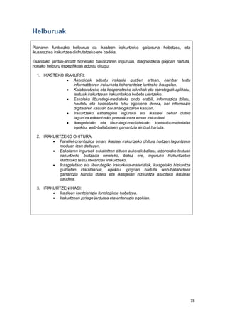 78
Helburuak
Planaren funtsezko helburua da ikasleen irakurtzeko gaitasuna hobetzea, eta
ikusaraztea irakurtzea disfrutatzeko ere badela.
Esandako jardun-ardatz horietako bakoitzaren inguruan, diagnostikoa gogoan hartuta,
honako helburu espezifikoak adostu ditugu:
1. IKASTEKO IRAKURRI:
 Akordioak adostu irakasle guztien artean, hainbat testu
informatiboren irakurketa koherentziaz lantzeko ikasgelan.
 Kolaboratzeko eta kooperatzeko teknikak eta estrategiak aplikatu,
testuak irakurtzean irakurritakoa hobeto ulertzeko.
 Eskolako liburutegi-mediateka ondo erabili, informazioa bilatu,
hautatu eta kudeatzeko leku egokiena denez, bai informazio
digitalaren kasuan bai analogikoaren kasuan.
 Irakurtzeko estrategien inguruko eta ikasleei behar duten
laguntza eskaintzeko prestakuntza eman irakasleei.
 Ikasgeletako eta liburutegi-mediatekako kontsulta-materialak
egokitu, web-baliabideen garrantzia aintzat hartuta.
2. IRAKURTZEKO OHITURA:
 Familiei orientazioa eman, ikasleei irakurtzeko ohitura hartzen laguntzeko
moduan izan daitezen.
 Eskolaren inguruak eskaintzen dituen aukerak baliatu, edonolako testuak
irakurtzeko bultzada emateko, batez ere, inguruko hizkuntzetan
idatzitako testu literarioak irakurtzeko.
 Ikasgeletako eta liburutegiko irakurketa-materialak, ikasgelako hizkuntza
guztietan idatzitakoak, egokitu, gogoan hartuta web-baliabideek
garrantzia handia dutela eta ikasgelan hizkuntza askotako ikasleak
daudela.
3. IRAKURTZEN IKASI:
 Ikasleen kontzientzia fonologikoa hobetzea.
 Irakurtzean joriago jardutea eta entonazio egokian.
 