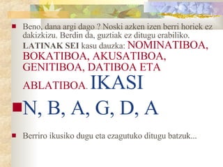Beno, dana argi dago ? Noski azken izen berri horiek ez dakizkizu. Berdin da, guztiak ez ditugu erabiliko.  LATINAK SEI  kasu dauzka:  NOMINATIBOA, BOKATIBOA, AKUSATIBOA, GENITIBOA, DATIBOA ETA ABLATIBOA .  IKASI  N, B, A, G, D, A Berriro ikusiko dugu eta ezagutuko ditugu batzuk... 