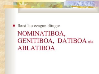Ikusi lau ezagun ditugu:  NOMINATIBOA, GENITIBOA,  DATIBOA  eta  ABLATIBOA 