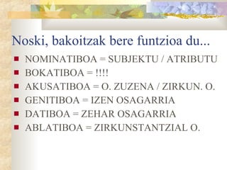 Noski, bakoitzak bere funtzioa du... NOMINATIBOA = SUBJEKTU / ATRIBUTU BOKATIBOA = !!!! AKUSATIBOA = O. ZUZENA / ZIRKUN. O.  GENITIBOA = IZEN OSAGARRIA DATIBOA = ZEHAR OSAGARRIA ABLATIBOA = ZIRKUNSTANTZIAL O. 
