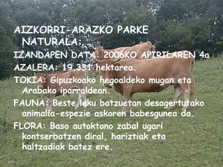 AIZKORRI-ARAZKO PARKE NATURALA: IZANDAPEN DATA: 2006KO APIRILAREN 4a AZALERA: 19.331 hektarea. TOKIA: Gipuzkoako hegoaldeko mugan eta Arabako iparraldean. FAUNA: Beste leku batzuetan desagertutako animalia-espezie askoren babesgunea da. FLORA: Baso autoktono zabal ugari kontserbatzen diral, hariztiak eta haltzadiak batez ere. 